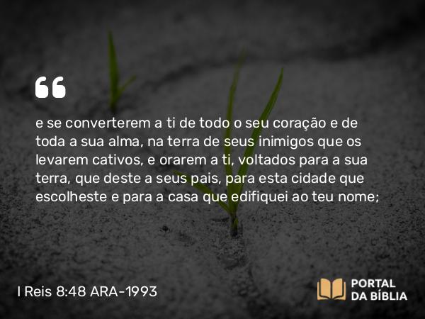 I Reis 8:48 ARA-1993 - e se converterem a ti de todo o seu coração e de toda a sua alma, na terra de seus inimigos que os levarem cativos, e orarem a ti, voltados para a sua terra, que deste a seus pais, para esta cidade que escolheste e para a casa que edifiquei ao teu nome;