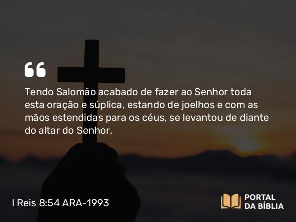 I Reis 8:54 ARA-1993 - Tendo Salomão acabado de fazer ao Senhor toda esta oração e súplica, estando de joelhos e com as mãos estendidas para os céus, se levantou de diante do altar do Senhor,