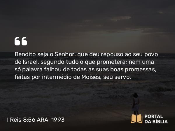 I Reis 8:56 ARA-1993 - Bendito seja o Senhor, que deu repouso ao seu povo de Israel, segundo tudo o que prometera; nem uma só palavra falhou de todas as suas boas promessas, feitas por intermédio de Moisés, seu servo.