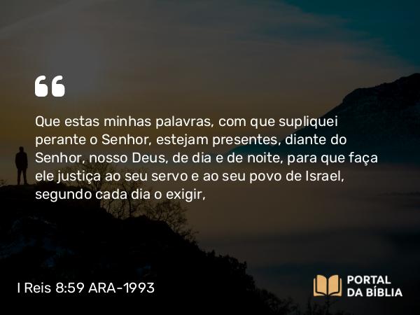 I Reis 8:59 ARA-1993 - Que estas minhas palavras, com que supliquei perante o Senhor, estejam presentes, diante do Senhor, nosso Deus, de dia e de noite, para que faça ele justiça ao seu servo e ao seu povo de Israel, segundo cada dia o exigir,