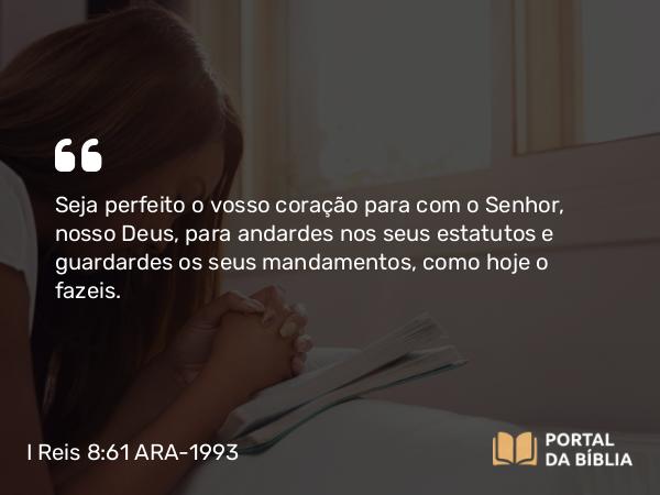 I Reis 8:61 ARA-1993 - Seja perfeito o vosso coração para com o Senhor, nosso Deus, para andardes nos seus estatutos e guardardes os seus mandamentos, como hoje o fazeis.