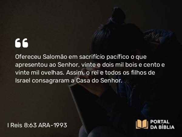 I Reis 8:63 ARA-1993 - Ofereceu Salomão em sacrifício pacífico o que apresentou ao Senhor, vinte e dois mil bois e cento e vinte mil ovelhas. Assim, o rei e todos os filhos de Israel consagraram a Casa do Senhor.