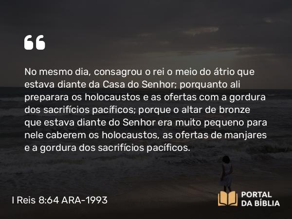 I Reis 8:64 ARA-1993 - No mesmo dia, consagrou o rei o meio do átrio que estava diante da Casa do Senhor; porquanto ali preparara os holocaustos e as ofertas com a gordura dos sacrifícios pacíficos; porque o altar de bronze que estava diante do Senhor era muito pequeno para nele caberem os holocaustos, as ofertas de manjares e a gordura dos sacrifícios pacíficos.