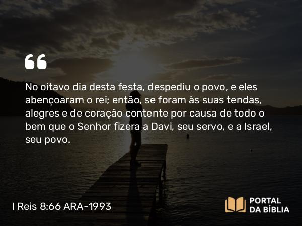 I Reis 8:66 ARA-1993 - No oitavo dia desta festa, despediu o povo, e eles abençoaram o rei; então, se foram às suas tendas, alegres e de coração contente por causa de todo o bem que o Senhor fizera a Davi, seu servo, e a Israel, seu povo.