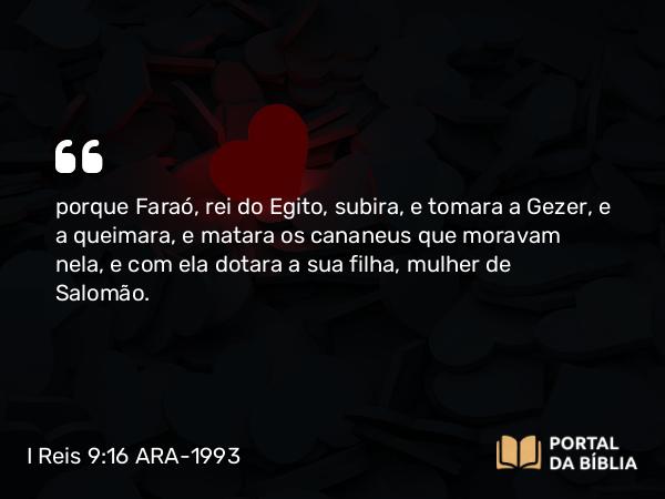 I Reis 9:16 ARA-1993 - porque Faraó, rei do Egito, subira, e tomara a Gezer, e a queimara, e matara os cananeus que moravam nela, e com ela dotara a sua filha, mulher de Salomão.