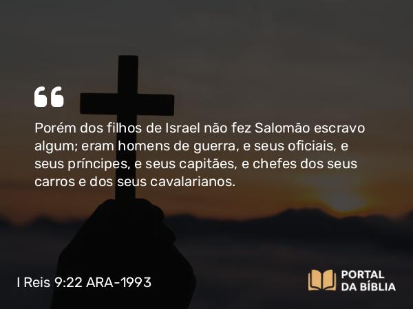 I Reis 9:22 ARA-1993 - Porém dos filhos de Israel não fez Salomão escravo algum; eram homens de guerra, e seus oficiais, e seus príncipes, e seus capitães, e chefes dos seus carros e dos seus cavalarianos.