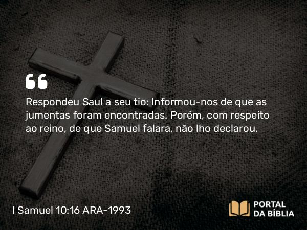 I Samuel 10:16 ARA-1993 - Respondeu Saul a seu tio: Informou-nos de que as jumentas foram encontradas. Porém, com respeito ao reino, de que Samuel falara, não lho declarou.