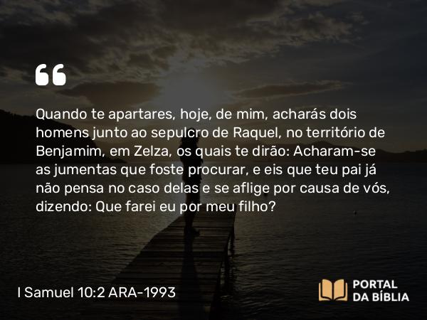 I Samuel 10:2 ARA-1993 - Quando te apartares, hoje, de mim, acharás dois homens junto ao sepulcro de Raquel, no território de Benjamim, em Zelza, os quais te dirão: Acharam-se as jumentas que foste procurar, e eis que teu pai já não pensa no caso delas e se aflige por causa de vós, dizendo: Que farei eu por meu filho?