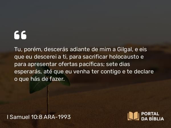 I Samuel 10:8 ARA-1993 - Tu, porém, descerás adiante de mim a Gilgal, e eis que eu descerei a ti, para sacrificar holocausto e para apresentar ofertas pacíficas; sete dias esperarás, até que eu venha ter contigo e te declare o que hás de fazer.