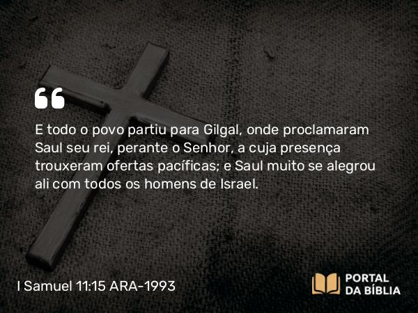 I Samuel 11:15 ARA-1993 - E todo o povo partiu para Gilgal, onde proclamaram Saul seu rei, perante o Senhor, a cuja presença trouxeram ofertas pacíficas; e Saul muito se alegrou ali com todos os homens de Israel.