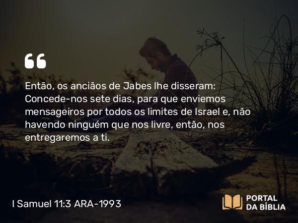 I Samuel 11:3 ARA-1993 - Então, os anciãos de Jabes lhe disseram: Concede-nos sete dias, para que enviemos mensageiros por todos os limites de Israel e, não havendo ninguém que nos livre, então, nos entregaremos a ti.