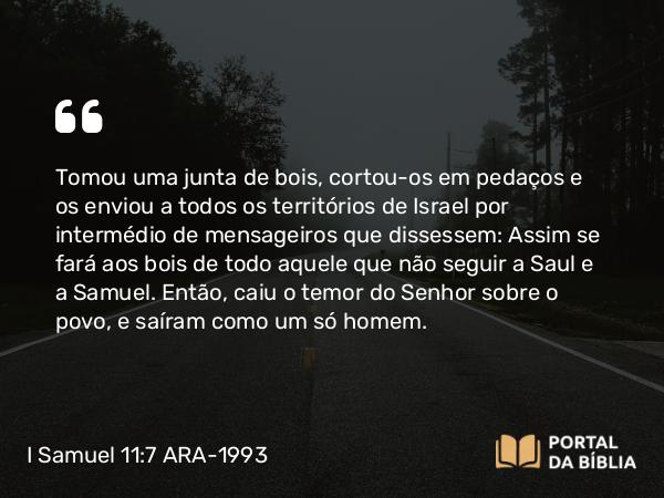 I Samuel 11:7 ARA-1993 - Tomou uma junta de bois, cortou-os em pedaços e os enviou a todos os territórios de Israel por intermédio de mensageiros que dissessem: Assim se fará aos bois de todo aquele que não seguir a Saul e a Samuel. Então, caiu o temor do Senhor sobre o povo, e saíram como um só homem.