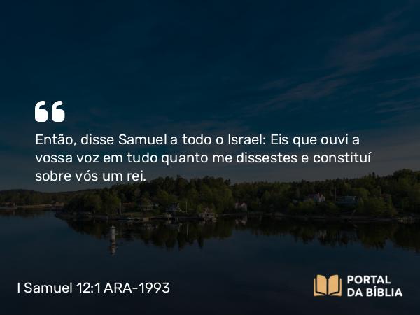 I Samuel 12:1 ARA-1993 - Então, disse Samuel a todo o Israel: Eis que ouvi a vossa voz em tudo quanto me dissestes e constituí sobre vós um rei.