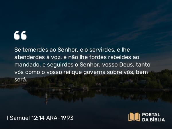 I Samuel 12:14 ARA-1993 - Se temerdes ao Senhor, e o servirdes, e lhe atenderdes à voz, e não lhe fordes rebeldes ao mandado, e seguirdes o Senhor, vosso Deus, tanto vós como o vosso rei que governa sobre vós, bem será.