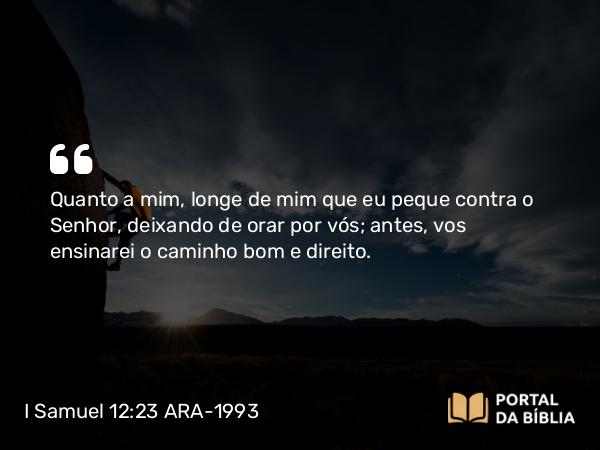 I Samuel 12:23 ARA-1993 - Quanto a mim, longe de mim que eu peque contra o Senhor, deixando de orar por vós; antes, vos ensinarei o caminho bom e direito.