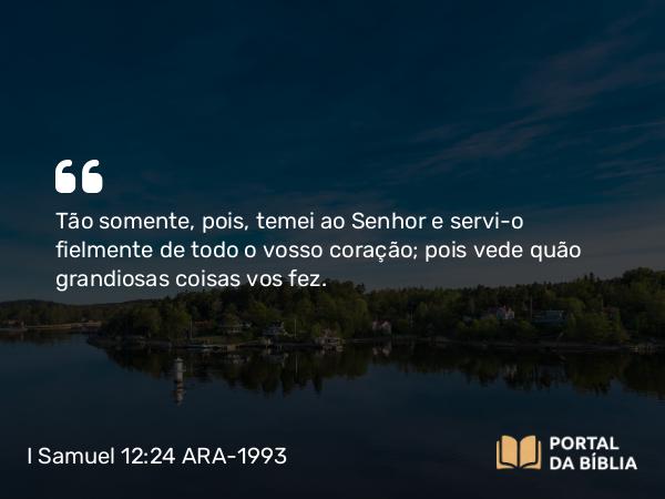 I Samuel 12:24 ARA-1993 - Tão somente, pois, temei ao Senhor e servi-o fielmente de todo o vosso coração; pois vede quão grandiosas coisas vos fez.