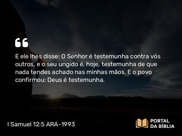 I Samuel 12:5 ARA-1993 - E ele lhes disse: O Senhor é testemunha contra vós outros, e o seu ungido é, hoje, testemunha de que nada tendes achado nas minhas mãos. E o povo confirmou: Deus é testemunha.