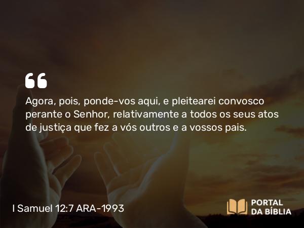 I Samuel 12:7 ARA-1993 - Agora, pois, ponde-vos aqui, e pleitearei convosco perante o Senhor, relativamente a todos os seus atos de justiça que fez a vós outros e a vossos pais.