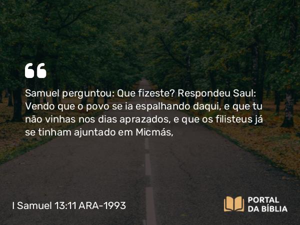 I Samuel 13:11 ARA-1993 - Samuel perguntou: Que fizeste? Respondeu Saul: Vendo que o povo se ia espalhando daqui, e que tu não vinhas nos dias aprazados, e que os filisteus já se tinham ajuntado em Micmás,