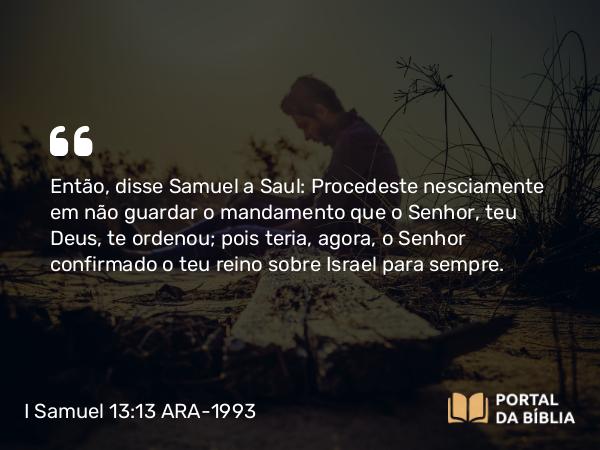 I Samuel 13:13-14 ARA-1993 - Então, disse Samuel a Saul: Procedeste nesciamente em não guardar o mandamento que o Senhor, teu Deus, te ordenou; pois teria, agora, o Senhor confirmado o teu reino sobre Israel para sempre.