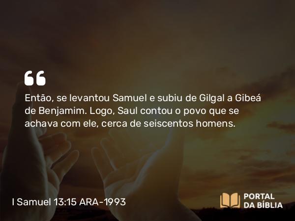 I Samuel 13:15 ARA-1993 - Então, se levantou Samuel e subiu de Gilgal a Gibeá de Benjamim. Logo, Saul contou o povo que se achava com ele, cerca de seiscentos homens.