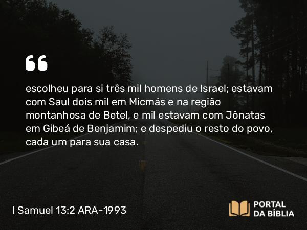 I Samuel 13:2 ARA-1993 - escolheu para si três mil homens de Israel; estavam com Saul dois mil em Micmás e na região montanhosa de Betel, e mil estavam com Jônatas em Gibeá de Benjamim; e despediu o resto do povo, cada um para sua casa.