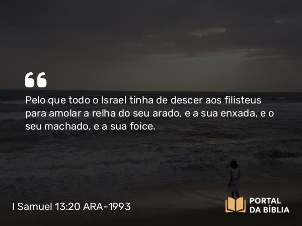 I Samuel 13:20 ARA-1993 - Pelo que todo o Israel tinha de descer aos filisteus para amolar a relha do seu arado, e a sua enxada, e o seu machado, e a sua foice.