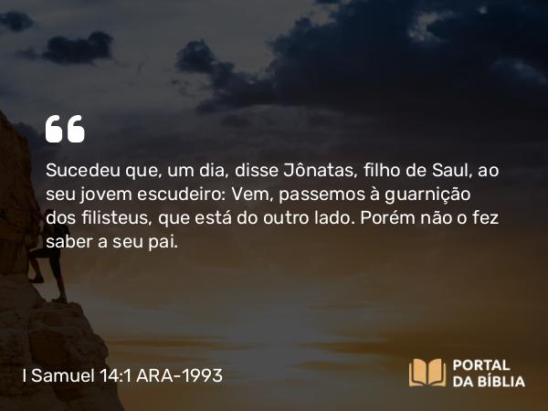 I Samuel 14:1 ARA-1993 - Sucedeu que, um dia, disse Jônatas, filho de Saul, ao seu jovem escudeiro: Vem, passemos à guarnição dos filisteus, que está do outro lado. Porém não o fez saber a seu pai.