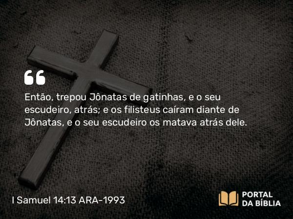 I Samuel 14:13 ARA-1993 - Então, trepou Jônatas de gatinhas, e o seu escudeiro, atrás; e os filisteus caíram diante de Jônatas, e o seu escudeiro os matava atrás dele.