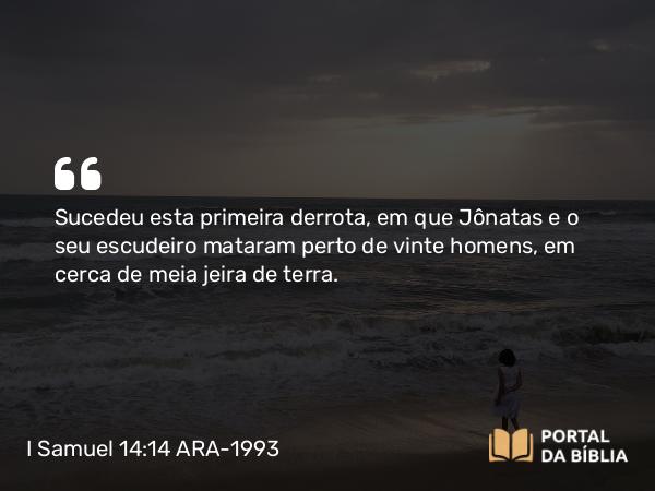 I Samuel 14:14 ARA-1993 - Sucedeu esta primeira derrota, em que Jônatas e o seu escudeiro mataram perto de vinte homens, em cerca de meia jeira de terra.