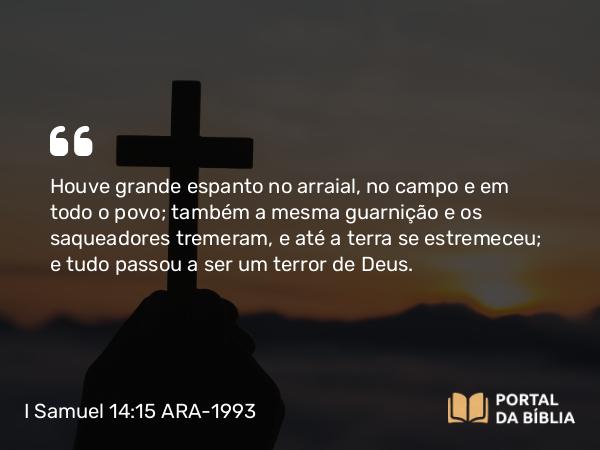 I Samuel 14:15 ARA-1993 - Houve grande espanto no arraial, no campo e em todo o povo; também a mesma guarnição e os saqueadores tremeram, e até a terra se estremeceu; e tudo passou a ser um terror de Deus.