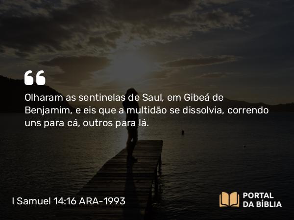 I Samuel 14:16 ARA-1993 - Olharam as sentinelas de Saul, em Gibeá de Benjamim, e eis que a multidão se dissolvia, correndo uns para cá, outros para lá.