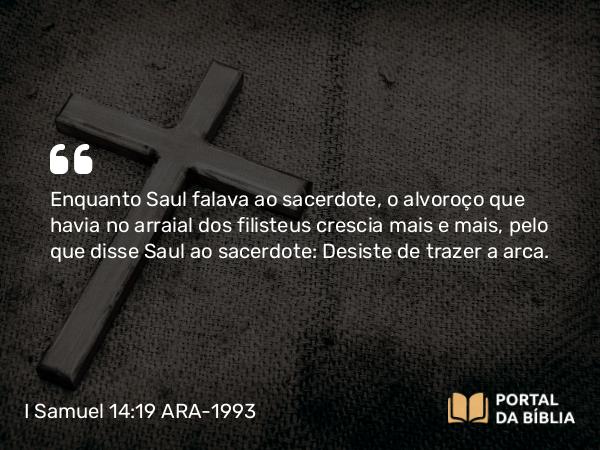 I Samuel 14:19 ARA-1993 - Enquanto Saul falava ao sacerdote, o alvoroço que havia no arraial dos filisteus crescia mais e mais, pelo que disse Saul ao sacerdote: Desiste de trazer a arca.