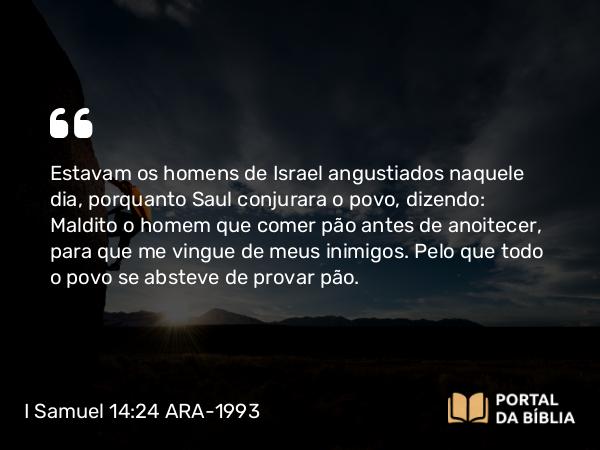 I Samuel 14:24 ARA-1993 - Estavam os homens de Israel angustiados naquele dia, porquanto Saul conjurara o povo, dizendo: Maldito o homem que comer pão antes de anoitecer, para que me vingue de meus inimigos. Pelo que todo o povo se absteve de provar pão.