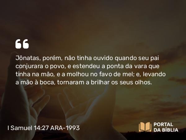 I Samuel 14:27 ARA-1993 - Jônatas, porém, não tinha ouvido quando seu pai conjurara o povo, e estendeu a ponta da vara que tinha na mão, e a molhou no favo de mel; e, levando a mão à boca, tornaram a brilhar os seus olhos.