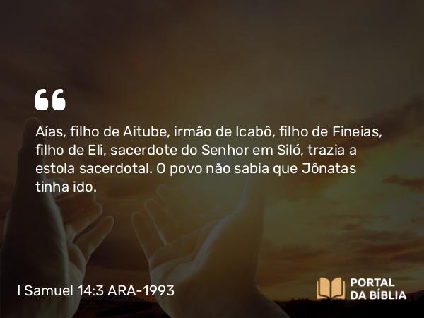 I Samuel 14:3 ARA-1993 - Aías, filho de Aitube, irmão de Icabô, filho de Fineias, filho de Eli, sacerdote do Senhor em Siló, trazia a estola sacerdotal. O povo não sabia que Jônatas tinha ido.