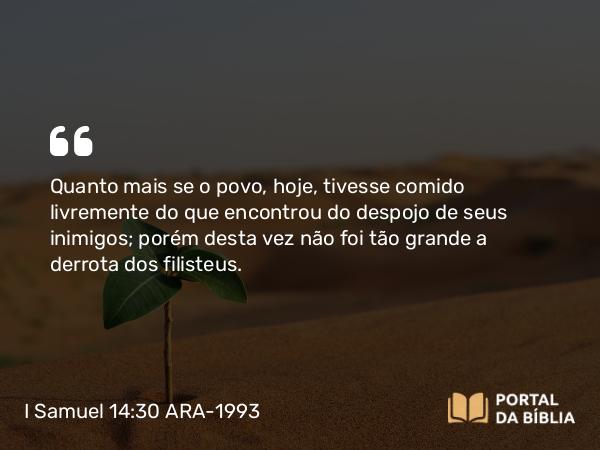 I Samuel 14:30 ARA-1993 - Quanto mais se o povo, hoje, tivesse comido livremente do que encontrou do despojo de seus inimigos; porém desta vez não foi tão grande a derrota dos filisteus.