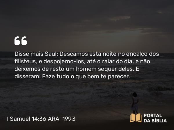 I Samuel 14:36 ARA-1993 - Disse mais Saul: Desçamos esta noite no encalço dos filisteus, e despojemo-los, até o raiar do dia, e não deixemos de resto um homem sequer deles. E disseram: Faze tudo o que bem te parecer.