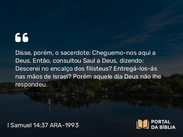 I Samuel 14:37 ARA-1993 - Disse, porém, o sacerdote: Cheguemo-nos aqui a Deus. Então, consultou Saul a Deus, dizendo: Descerei no encalço dos filisteus? Entregá-los-ás nas mãos de Israel? Porém aquele dia Deus não lhe respondeu.