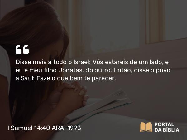 I Samuel 14:40 ARA-1993 - Disse mais a todo o Israel: Vós estareis de um lado, e eu e meu filho Jônatas, do outro. Então, disse o povo a Saul: Faze o que bem te parecer.