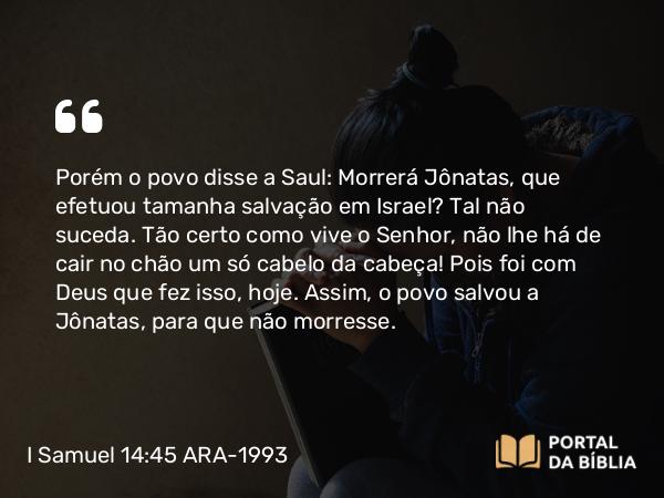 I Samuel 14:45 ARA-1993 - Porém o povo disse a Saul: Morrerá Jônatas, que efetuou tamanha salvação em Israel? Tal não suceda. Tão certo como vive o Senhor, não lhe há de cair no chão um só cabelo da cabeça! Pois foi com Deus que fez isso, hoje. Assim, o povo salvou a Jônatas, para que não morresse.