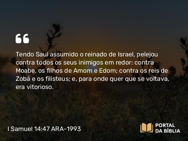 I Samuel 14:47 ARA-1993 - Tendo Saul assumido o reinado de Israel, pelejou contra todos os seus inimigos em redor: contra Moabe, os filhos de Amom e Edom; contra os reis de Zobá e os filisteus; e, para onde quer que se voltava, era vitorioso.