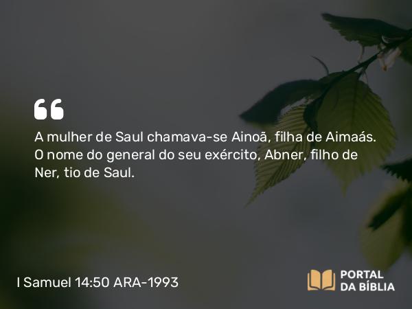 I Samuel 14:50 ARA-1993 - A mulher de Saul chamava-se Ainoã, filha de Aimaás. O nome do general do seu exército, Abner, filho de Ner, tio de Saul.