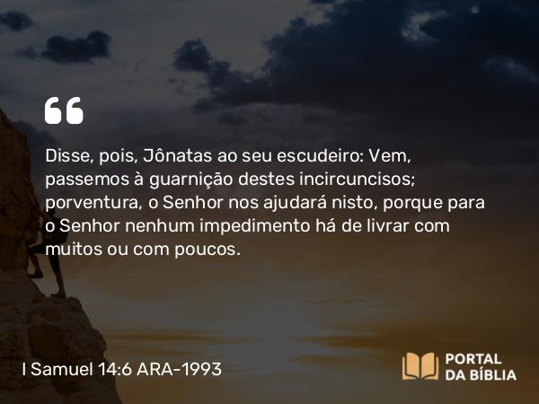 I Samuel 14:6 ARA-1993 - Disse, pois, Jônatas ao seu escudeiro: Vem, passemos à guarnição destes incircuncisos; porventura, o Senhor nos ajudará nisto, porque para o Senhor nenhum impedimento há de livrar com muitos ou com poucos.