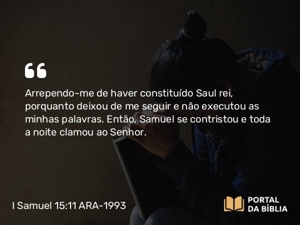 I Samuel 15:11 ARA-1993 - Arrependo-me de haver constituído Saul rei, porquanto deixou de me seguir e não executou as minhas palavras. Então, Samuel se contristou e toda a noite clamou ao Senhor.