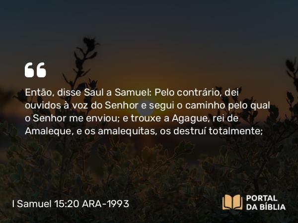 I Samuel 15:20 ARA-1993 - Então, disse Saul a Samuel: Pelo contrário, dei ouvidos à voz do Senhor e segui o caminho pelo qual o Senhor me enviou; e trouxe a Agague, rei de Amaleque, e os amalequitas, os destruí totalmente;