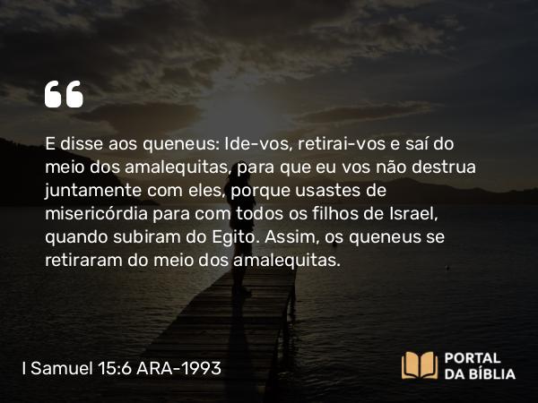 I Samuel 15:6 ARA-1993 - E disse aos queneus: Ide-vos, retirai-vos e saí do meio dos amalequitas, para que eu vos não destrua juntamente com eles, porque usastes de misericórdia para com todos os filhos de Israel, quando subiram do Egito. Assim, os queneus se retiraram do meio dos amalequitas.