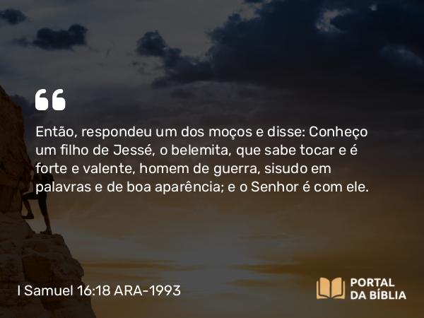 I Samuel 16:18 ARA-1993 - Então, respondeu um dos moços e disse: Conheço um filho de Jessé, o belemita, que sabe tocar e é forte e valente, homem de guerra, sisudo em palavras e de boa aparência; e o Senhor é com ele.