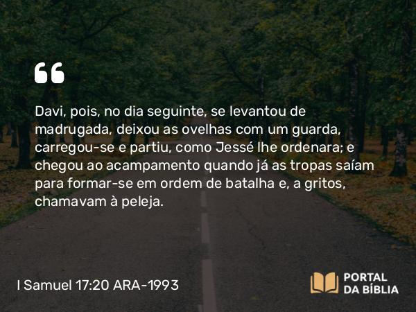 I Samuel 17:20 ARA-1993 - Davi, pois, no dia seguinte, se levantou de madrugada, deixou as ovelhas com um guarda, carregou-se e partiu, como Jessé lhe ordenara; e chegou ao acampamento quando já as tropas saíam para formar-se em ordem de batalha e, a gritos, chamavam à peleja.