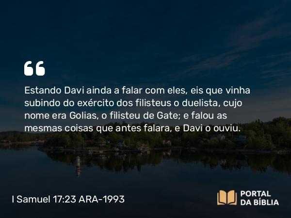 I Samuel 17:23 ARA-1993 - Estando Davi ainda a falar com eles, eis que vinha subindo do exército dos filisteus o duelista, cujo nome era Golias, o filisteu de Gate; e falou as mesmas coisas que antes falara, e Davi o ouviu.